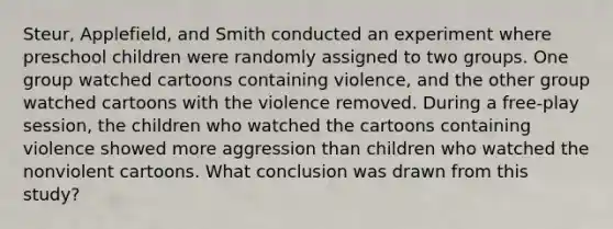 Steur, Applefield, and Smith conducted an experiment where preschool children were randomly assigned to two groups. One group watched cartoons containing violence, and the other group watched cartoons with the violence removed. During a free-play session, the children who watched the cartoons containing violence showed more aggression than children who watched the nonviolent cartoons. What conclusion was drawn from this study?