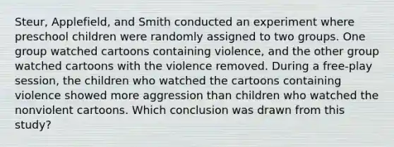 Steur, Applefield, and Smith conducted an experiment where preschool children were randomly assigned to two groups. One group watched cartoons containing violence, and the other group watched cartoons with the violence removed. During a free-play session, the children who watched the cartoons containing violence showed more aggression than children who watched the nonviolent cartoons. Which conclusion was drawn from this study?