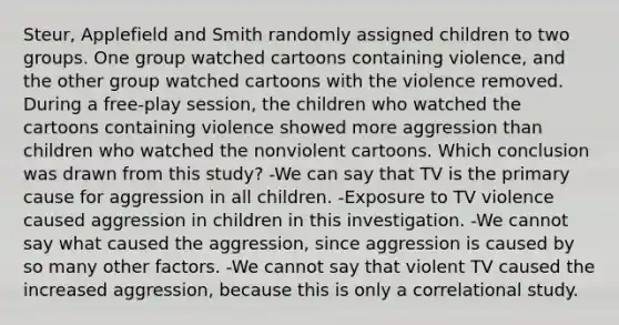 Steur, Applefield and Smith randomly assigned children to two groups. One group watched cartoons containing violence, and the other group watched cartoons with the violence removed. During a free-play session, the children who watched the cartoons containing violence showed more aggression than children who watched the nonviolent cartoons. Which conclusion was drawn from this study? -We can say that TV is the primary cause for aggression in all children. -Exposure to TV violence caused aggression in children in this investigation. -We cannot say what caused the aggression, since aggression is caused by so many other factors. -We cannot say that violent TV caused the increased aggression, because this is only a correlational study.