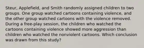 Steur, Applefield, and Smith randomly assigned children to two groups. One group watched cartoons containing violence, and the other group watched cartoons with the violence removed. During a free-play session, the children who watched the cartoons containing violence showed more aggression than children who watched the nonviolent cartoons. Which conclusion was drawn from this study?