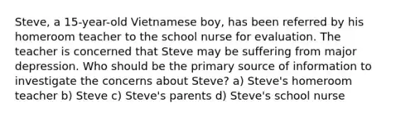 Steve, a 15-year-old Vietnamese boy, has been referred by his homeroom teacher to the school nurse for evaluation. The teacher is concerned that Steve may be suffering from major depression. Who should be the primary source of information to investigate the concerns about Steve? a) Steve's homeroom teacher b) Steve c) Steve's parents d) Steve's school nurse