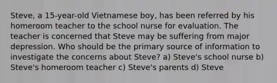 Steve, a 15-year-old Vietnamese boy, has been referred by his homeroom teacher to the school nurse for evaluation. The teacher is concerned that Steve may be suffering from major depression. Who should be the primary source of information to investigate the concerns about Steve? a) Steve's school nurse b) Steve's homeroom teacher c) Steve's parents d) Steve