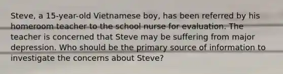 Steve, a 15-year-old Vietnamese boy, has been referred by his homeroom teacher to the school nurse for evaluation. The teacher is concerned that Steve may be suffering from major depression. Who should be the primary source of information to investigate the concerns about Steve?