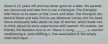 Steve is 21 years old and has never gone on a date. His parents are concerned and take him to see a therapist. The therapist tells Steve to lie down on the couch and relax. The therapist sits behind Steve and asks him to say whatever comes into his head. Steve eventually talks about his fear of women, which leads him to think about his early experiences with women: his mother, her friends, his teachers and so on. Steve is using _______. a. counter-conditioning b. pole-shifiting c. free association d. the empty chair technique