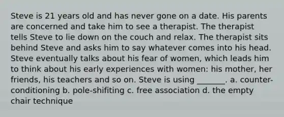 Steve is 21 years old and has never gone on a date. His parents are concerned and take him to see a therapist. The therapist tells Steve to lie down on the couch and relax. The therapist sits behind Steve and asks him to say whatever comes into his head. Steve eventually talks about his fear of women, which leads him to think about his early experiences with women: his mother, her friends, his teachers and so on. Steve is using _______. a. counter-conditioning b. pole-shifiting c. free association d. the empty chair technique