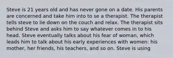 Steve is 21 years old and has never gone on a date. His parents are concerned and take him into to se a therapist. The therapist tells steve to lie down on the couch and relax. The therapist sits behind Steve and asks him to say whatever comes in to his head. Steve eventually talks about his fear of woman, which leads him to talk about his early experiences with women: his mother, her friends, his teachers, and so on. Steve is using