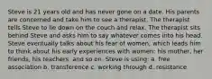 Steve is 21 years old and has never gone on a date. His parents are concerned and take him to see a therapist. The therapist tells Steve to lie down on the couch and relax. The therapist sits behind Steve and asks him to say whatever comes into his head. Steve eventually talks about his fear of women, which leads him to think about his early experiences with women: his mother, her friends, his teachers, and so on. Steve is using: a. free association b. transference c. working through d. resistance