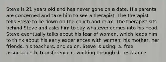 Steve is 21 years old and has never gone on a date. His parents are concerned and take him to see a therapist. The therapist tells Steve to lie down on the couch and relax. The therapist sits behind Steve and asks him to say whatever comes into his head. Steve eventually talks about his fear of women, which leads him to think about his early experiences with women: his mother, her friends, his teachers, and so on. Steve is using: a. free association b. transference c. working through d. resistance