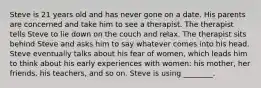 Steve is 21 years old and has never gone on a date. His parents are concerned and take him to see a therapist. The therapist tells Steve to lie down on the couch and relax. The therapist sits behind Steve and asks him to say whatever comes into his head. Steve eventually talks about his fear of women, which leads him to think about his early experiences with women: his mother, her friends, his teachers, and so on. Steve is using ________.