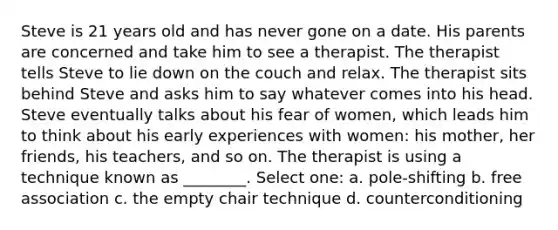 Steve is 21 years old and has never gone on a date. His parents are concerned and take him to see a therapist. The therapist tells Steve to lie down on the couch and relax. The therapist sits behind Steve and asks him to say whatever comes into his head. Steve eventually talks about his fear of women, which leads him to think about his early experiences with women: his mother, her friends, his teachers, and so on. The therapist is using a technique known as ________. Select one: a. pole-shifting b. free association c. the empty chair technique d. counterconditioning