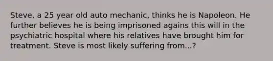 Steve, a 25 year old auto mechanic, thinks he is Napoleon. He further believes he is being imprisoned agains this will in the psychiatric hospital where his relatives have brought him for treatment. Steve is most likely suffering from...?