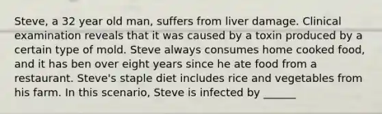 Steve, a 32 year old man, suffers from liver damage. Clinical examination reveals that it was caused by a toxin produced by a certain type of mold. Steve always consumes home cooked food, and it has ben over eight years since he ate food from a restaurant. Steve's staple diet includes rice and vegetables from his farm. In this scenario, Steve is infected by ______