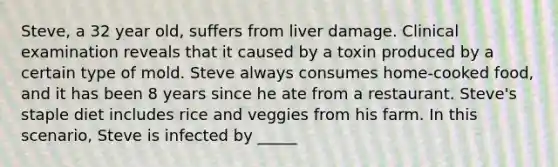 Steve, a 32 year old, suffers from liver damage. Clinical examination reveals that it caused by a toxin produced by a certain type of mold. Steve always consumes home-cooked food, and it has been 8 years since he ate from a restaurant. Steve's staple diet includes rice and veggies from his farm. In this scenario, Steve is infected by _____