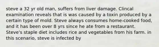 steve a 32 yr old man, suffers from liver damage. Clincal examination reveals that is was caused by a toxin produced by a certain type of mold. Steve always consumes home-cooked food, and it has been over 8 yrs since he ate from a restaurant. Steve's staple diet includes rice and vegetables from his farm. in this scenario, steve is infected by