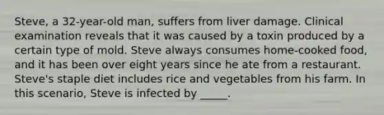 Steve, a 32-year-old man, suffers from liver damage. Clinical examination reveals that it was caused by a toxin produced by a certain type of mold. Steve always consumes home-cooked food, and it has been over eight years since he ate from a restaurant. Steve's staple diet includes rice and vegetables from his farm. In this scenario, Steve is infected by _____.