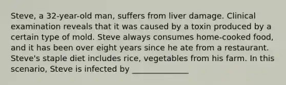 Steve, a 32-year-old man, suffers from liver damage. Clinical examination reveals that it was caused by a toxin produced by a certain type of mold. Steve always consumes home-cooked food, and it has been over eight years since he ate from a restaurant. Steve's staple diet includes rice, vegetables from his farm. In this scenario, Steve is infected by ______________