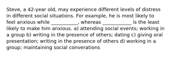 Steve, a 42-year old, may experience different levels of distress in different social situations. For example, he is most likely to feel anxious while ___________, whereas ____________ is the least likely to make him anxious. a) attending social events; working in a group b) writing in the presence of others; dating c) giving oral presentation; writing in the presence of others d) working in a group; maintaining social converations