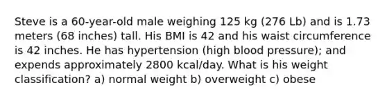 Steve is a 60-year-old male weighing 125 kg (276 Lb) and is 1.73 meters (68 inches) tall. His BMI is 42 and his waist circumference is 42 inches. He has hypertension (high blood pressure); and expends approximately 2800 kcal/day. What is his weight classification? a) normal weight b) overweight c) obese