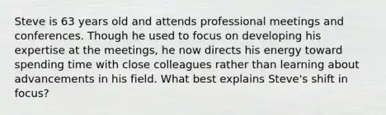 Steve is 63 years old and attends professional meetings and conferences. Though he used to focus on developing his expertise at the meetings, he now directs his energy toward spending time with close colleagues rather than learning about advancements in his field. What best explains Steve's shift in focus?