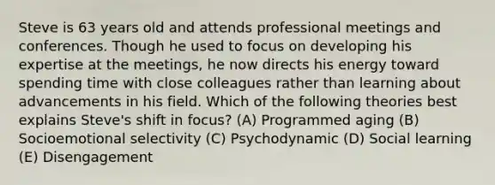 Steve is 63 years old and attends professional meetings and conferences. Though he used to focus on developing his expertise at the meetings, he now directs his energy toward spending time with close colleagues rather than learning about advancements in his field. Which of the following theories best explains Steve's shift in focus? (A) Programmed aging (B) Socioemotional selectivity (C) Psychodynamic (D) Social learning (E) Disengagement