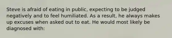 Steve is afraid of eating in public, expecting to be judged negatively and to feel humiliated. As a result, he always makes up excuses when asked out to eat. He would most likely be diagnosed with: