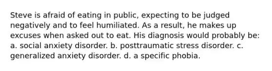 Steve is afraid of eating in public, expecting to be judged negatively and to feel humiliated. As a result, he makes up excuses when asked out to eat. His diagnosis would probably be: a. social anxiety disorder. b. posttraumatic stress disorder. c. generalized anxiety disorder. d. a specific phobia.