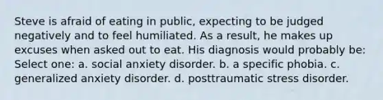 Steve is afraid of eating in public, expecting to be judged negatively and to feel humiliated. As a result, he makes up excuses when asked out to eat. His diagnosis would probably be: Select one: a. social anxiety disorder. b. a specific phobia. c. generalized anxiety disorder. d. posttraumatic stress disorder.