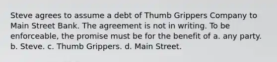 Steve agrees to assume a debt of Thumb Grippers Company to Main Street Bank. The agreement is not in writing. To be enforceable, the promise must be for the benefit of a. any party. b. Steve. c. Thumb Grippers. d. Main Street.