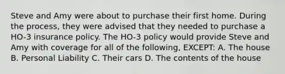 Steve and Amy were about to purchase their first home. During the process, they were advised that they needed to purchase a HO-3 insurance policy. The HO-3 policy would provide Steve and Amy with coverage for all of the following, EXCEPT: A. The house B. Personal Liability C. Their cars D. The contents of the house