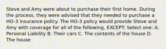 Steve and Amy were about to purchase their first home. During the process, they were advised that they needed to purchase a HO-3 insurance policy. The HO-3 policy would provide Steve and Amy with coverage for all of the following, EXCEPT: Select one: A. Personal Liability B. Their cars C. The contents of the house D. The house