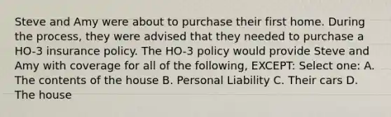 Steve and Amy were about to purchase their first home. During the process, they were advised that they needed to purchase a HO-3 insurance policy. The HO-3 policy would provide Steve and Amy with coverage for all of the following, EXCEPT: Select one: A. The contents of the house B. Personal Liability C. Their cars D. The house