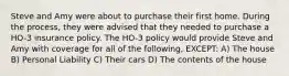 Steve and Amy were about to purchase their first home. During the process, they were advised that they needed to purchase a HO-3 insurance policy. The HO-3 policy would provide Steve and Amy with coverage for all of the following, EXCEPT: A) The house B) Personal Liability C) Their cars D) The contents of the house