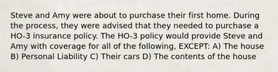 Steve and Amy were about to purchase their first home. During the process, they were advised that they needed to purchase a HO-3 insurance policy. The HO-3 policy would provide Steve and Amy with coverage for all of the following, EXCEPT: A) The house B) Personal Liability C) Their cars D) The contents of the house