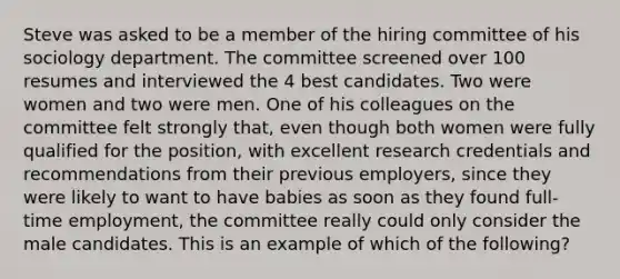 Steve was asked to be a member of the hiring committee of his sociology department. The committee screened over 100 resumes and interviewed the 4 best candidates. Two were women and two were men. One of his colleagues on the committee felt strongly that, even though both women were fully qualified for the position, with excellent research credentials and recommendations from their previous employers, since they were likely to want to have babies as soon as they found full-time employment, the committee really could only consider the male candidates. This is an example of which of the following?