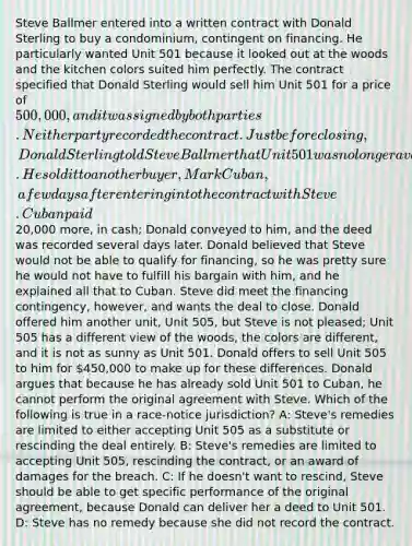 Steve Ballmer entered into a written contract with Donald Sterling to buy a condominium, contingent on financing. He particularly wanted Unit 501 because it looked out at the woods and the kitchen colors suited him perfectly. The contract specified that Donald Sterling would sell him Unit 501 for a price of 500,000, and it was signed by both parties. Neither party recorded the contract. Just before closing, Donald Sterling told Steve Ballmer that Unit 501 was no longer available. He sold it to another buyer, Mark Cuban, a few days after entering into the contract with Steve. Cuban paid20,000 more, in cash; Donald conveyed to him, and the deed was recorded several days later. Donald believed that Steve would not be able to qualify for financing, so he was pretty sure he would not have to fulfill his bargain with him, and he explained all that to Cuban. Steve did meet the financing contingency, however, and wants the deal to close. Donald offered him another unit, Unit 505, but Steve is not pleased; Unit 505 has a different view of the woods, the colors are different, and it is not as sunny as Unit 501. Donald offers to sell Unit 505 to him for 450,000 to make up for these differences. Donald argues that because he has already sold Unit 501 to Cuban, he cannot perform the original agreement with Steve. Which of the following is true in a race-notice jurisdiction? A: Steve's remedies are limited to either accepting Unit 505 as a substitute or rescinding the deal entirely. B: Steve's remedies are limited to accepting Unit 505, rescinding the contract, or an award of damages for the breach. C: If he doesn't want to rescind, Steve should be able to get specific performance of the original agreement, because Donald can deliver her a deed to Unit 501. D: Steve has no remedy because she did not record the contract.