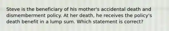 Steve is the beneficiary of his mother's accidental death and dismemberment policy. At her death, he receives the policy's death benefit in a lump sum. Which statement is correct?