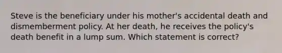 Steve is the beneficiary under his mother's accidental death and dismemberment policy. At her death, he receives the policy's death benefit in a lump sum. Which statement is correct?