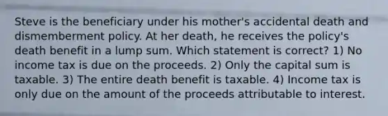 Steve is the beneficiary under his mother's accidental death and dismemberment policy. At her death, he receives the policy's death benefit in a lump sum. Which statement is correct? 1) No income tax is due on the proceeds. 2) Only the capital sum is taxable. 3) The entire death benefit is taxable. 4) Income tax is only due on the amount of the proceeds attributable to interest.