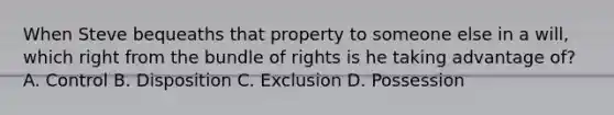 When Steve bequeaths that property to someone else in a will, which right from the bundle of rights is he taking advantage of? A. Control B. Disposition C. Exclusion D. Possession