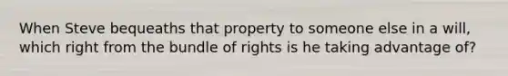 When Steve bequeaths that property to someone else in a will, which right from the bundle of rights is he taking advantage of?