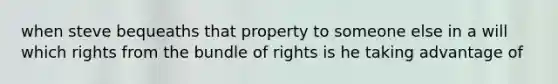 when steve bequeaths that property to someone else in a will which rights from the bundle of rights is he taking advantage of