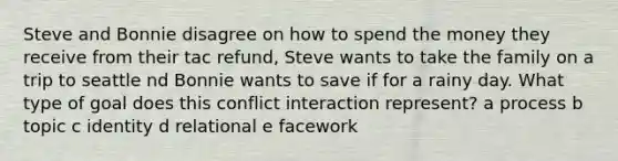 Steve and Bonnie disagree on how to spend the money they receive from their tac refund, Steve wants to take the family on a trip to seattle nd Bonnie wants to save if for a rainy day. What type of goal does this conflict interaction represent? a process b topic c identity d relational e facework