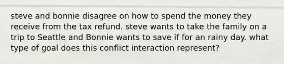 steve and bonnie disagree on how to spend the money they receive from the tax refund. steve wants to take the family on a trip to Seattle and Bonnie wants to save if for an rainy day. what type of goal does this conflict interaction represent?