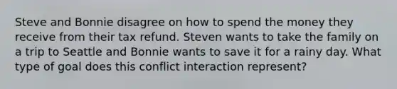 Steve and Bonnie disagree on how to spend the money they receive from their tax refund. Steven wants to take the family on a trip to Seattle and Bonnie wants to save it for a rainy day. What type of goal does this conflict interaction represent?