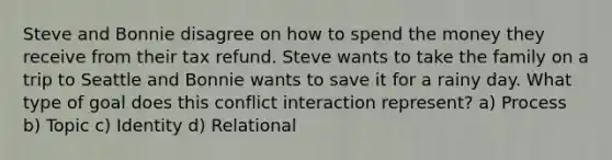 Steve and Bonnie disagree on how to spend the money they receive from their tax refund. Steve wants to take the family on a trip to Seattle and Bonnie wants to save it for a rainy day. What type of goal does this conflict interaction represent? a) Process b) Topic c) Identity d) Relational