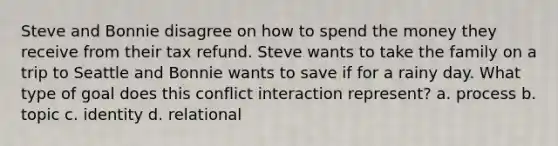 Steve and Bonnie disagree on how to spend the money they receive from their tax refund. Steve wants to take the family on a trip to Seattle and Bonnie wants to save if for a rainy day. What type of goal does this conflict interaction represent? a. process b. topic c. identity d. relational