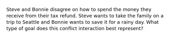 Steve and Bonnie disagree on how to spend the money they receive from their tax refund. Steve wants to take the family on a trip to Seattle and Bonnie wants to save it for a rainy day. What type of goal does this conflict interaction best represent?