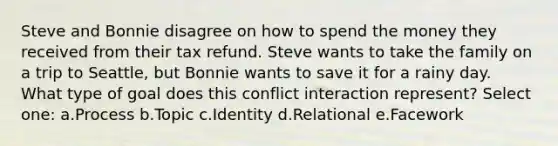 Steve and Bonnie disagree on how to spend the money they received from their tax refund. Steve wants to take the family on a trip to Seattle, but Bonnie wants to save it for a rainy day. What type of goal does this conflict interaction represent? Select one: a.Process b.Topic c.Identity d.Relational e.Facework