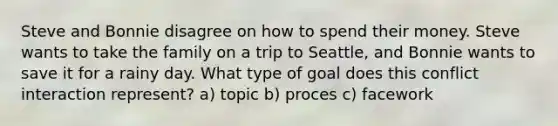 Steve and Bonnie disagree on how to spend their money. Steve wants to take the family on a trip to Seattle, and Bonnie wants to save it for a rainy day. What type of goal does this conflict interaction represent? a) topic b) proces c) facework