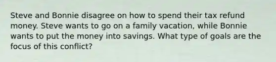 Steve and Bonnie disagree on how to spend their tax refund money. Steve wants to go on a family vacation, while Bonnie wants to put the money into savings. What type of goals are the focus of this conflict?